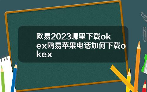 欧易2023哪里下载okex鸥易苹果电话如何下载okex