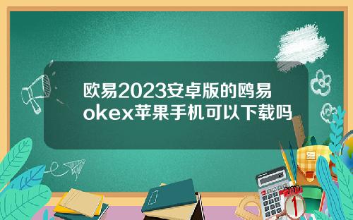 欧易2023安卓版的鸥易okex苹果手机可以下载吗