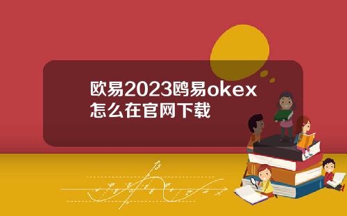 欧易2023鸥易okex怎么在官网下载