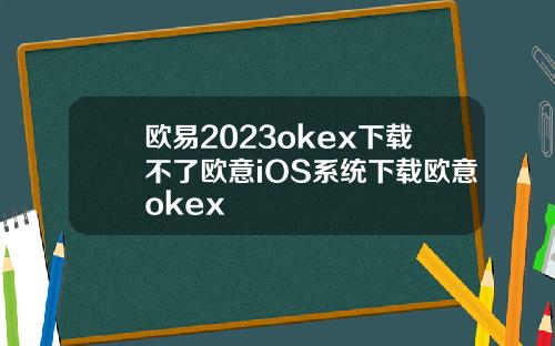 欧易2023okex下载不了欧意iOS系统下载欧意okex