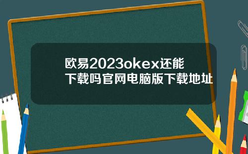 欧易2023okex还能下载吗官网电脑版下载地址
