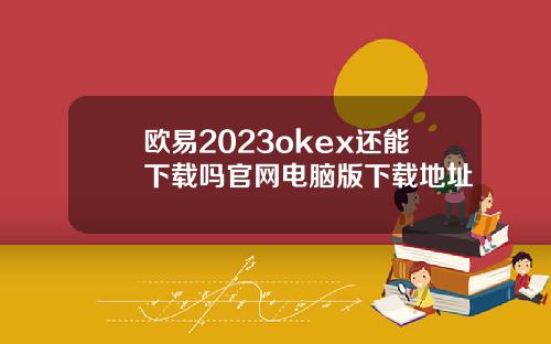 欧易2023okex还能下载吗官网电脑版下载地址