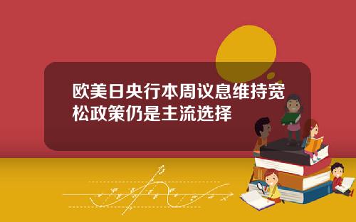 欧美日央行本周议息维持宽松政策仍是主流选择