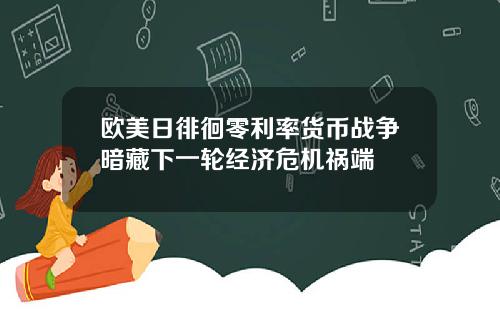 欧美日徘徊零利率货币战争暗藏下一轮经济危机祸端