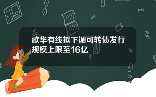 歌华有线拟下调可转债发行规模上限至16亿