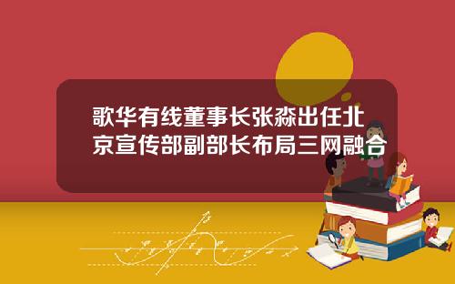 歌华有线董事长张淼出任北京宣传部副部长布局三网融合
