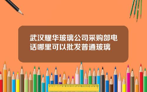 武汉耀华玻璃公司采购部电话哪里可以批发普通玻璃