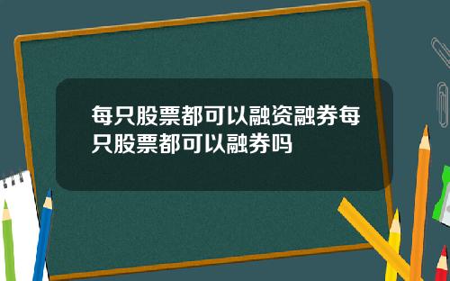 每只股票都可以融资融券每只股票都可以融券吗