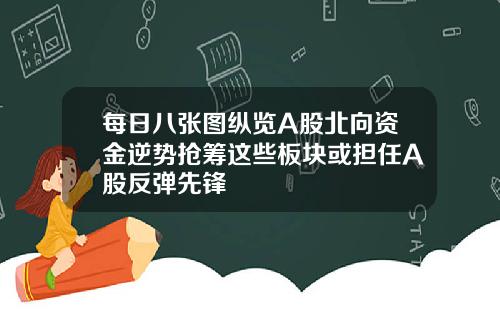 每日八张图纵览A股北向资金逆势抢筹这些板块或担任A股反弹先锋