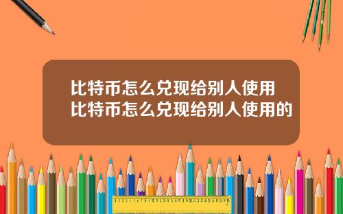 比特币怎么兑现给别人使用比特币怎么兑现给别人使用的