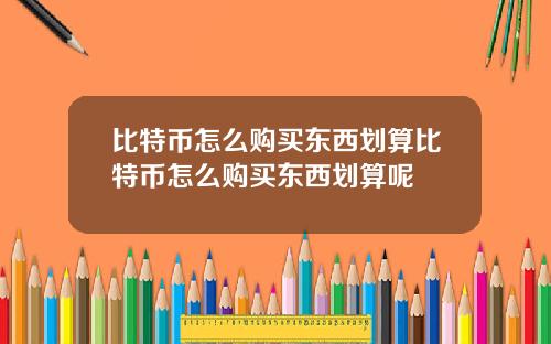 比特币怎么购买东西划算比特币怎么购买东西划算呢