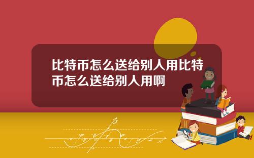 比特币怎么送给别人用比特币怎么送给别人用啊
