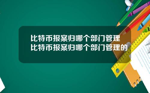 比特币报案归哪个部门管理比特币报案归哪个部门管理的