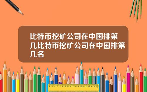 比特币挖矿公司在中国排第几比特币挖矿公司在中国排第几名