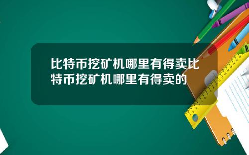 比特币挖矿机哪里有得卖比特币挖矿机哪里有得卖的