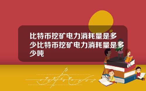 比特币挖矿电力消耗量是多少比特币挖矿电力消耗量是多少吨