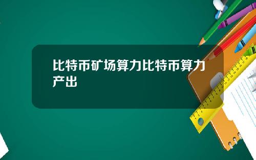 比特币矿场算力比特币算力产出