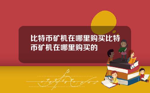 比特币矿机在哪里购买比特币矿机在哪里购买的