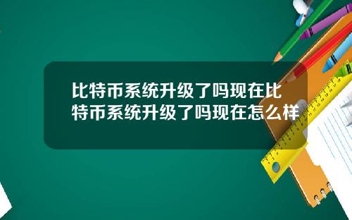 比特币系统升级了吗现在比特币系统升级了吗现在怎么样