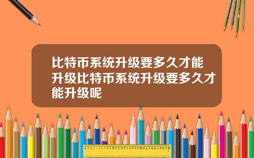 比特币系统升级要多久才能升级比特币系统升级要多久才能升级呢