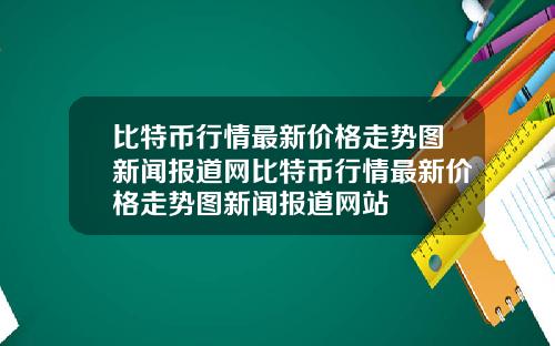 比特币行情最新价格走势图新闻报道网比特币行情最新价格走势图新闻报道网站