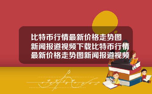 比特币行情最新价格走势图新闻报道视频下载比特币行情最新价格走势图新闻报道视频下载安装