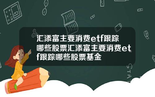 汇添富主要消费etf跟踪哪些股票汇添富主要消费etf跟踪哪些股票基金