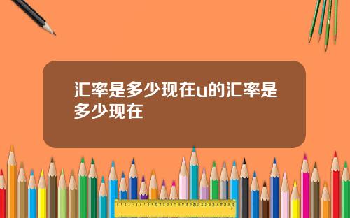 汇率是多少现在u的汇率是多少现在