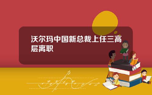 沃尔玛中国新总裁上任三高层离职