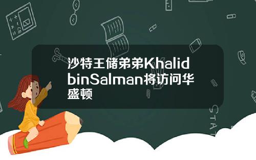 沙特王储弟弟KhalidbinSalman将访问华盛顿