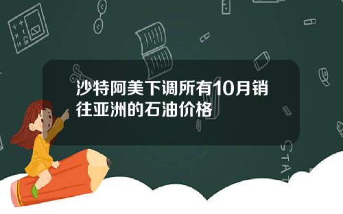 沙特阿美下调所有10月销往亚洲的石油价格