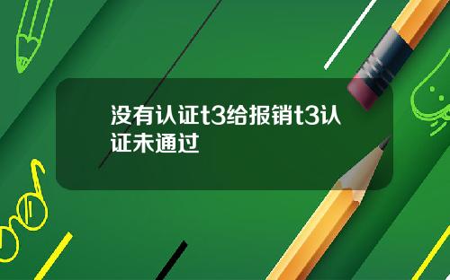没有认证t3给报销t3认证未通过