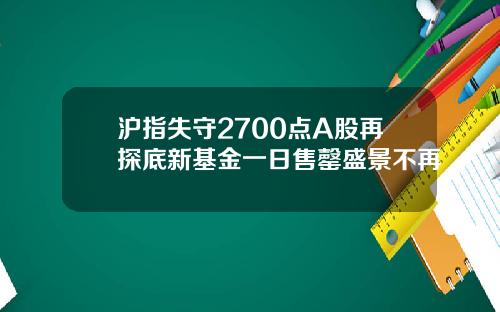 沪指失守2700点A股再探底新基金一日售罄盛景不再