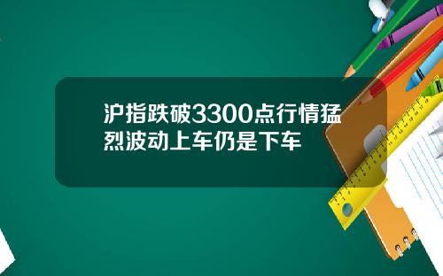 沪指跌破3300点行情猛烈波动上车仍是下车