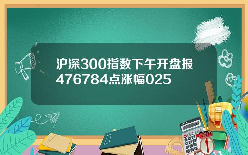 沪深300指数下午开盘报476784点涨幅025
