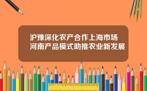 沪豫深化农产合作上海市场河南产品模式助推农业新发展