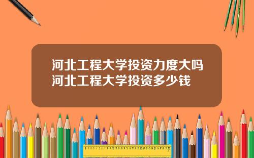 河北工程大学投资力度大吗河北工程大学投资多少钱