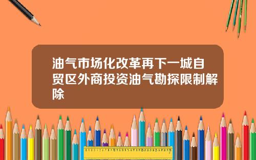 油气市场化改革再下一城自贸区外商投资油气勘探限制解除