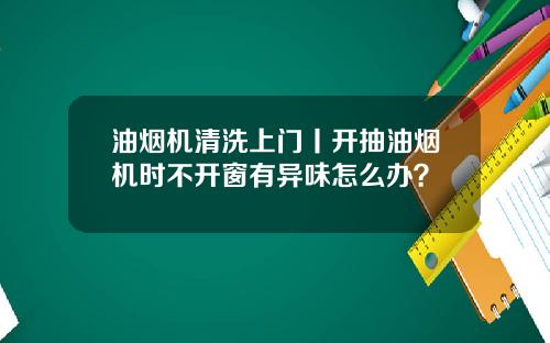 油烟机清洗上门丨开抽油烟机时不开窗有异味怎么办？