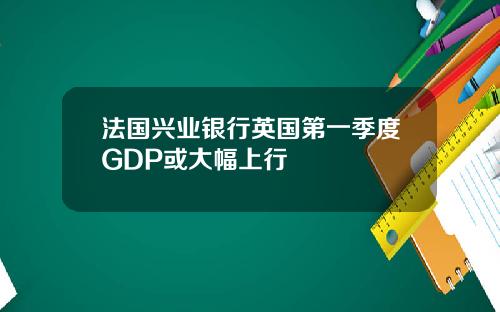 法国兴业银行英国第一季度GDP或大幅上行