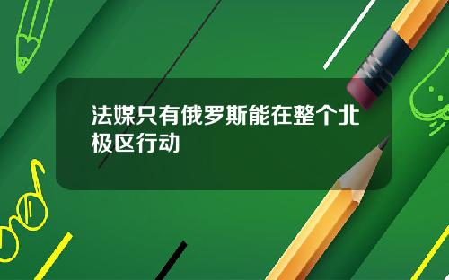法媒只有俄罗斯能在整个北极区行动