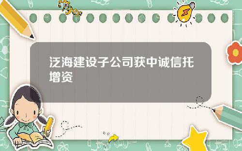 泛海建设子公司获中诚信托增资