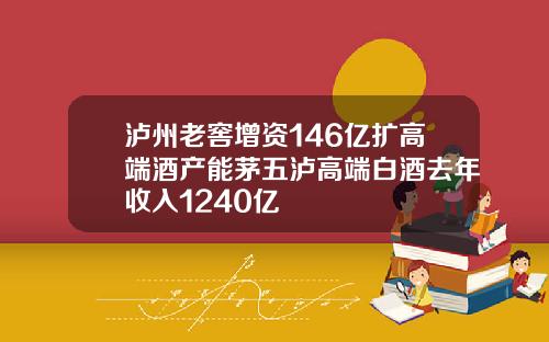 泸州老窖增资146亿扩高端酒产能茅五泸高端白酒去年收入1240亿