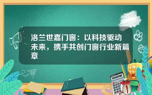 洛兰世嘉门窗：以科技驱动未来，携手共创门窗行业新篇章