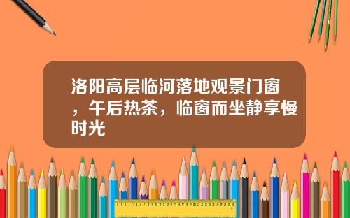 洛阳高层临河落地观景门窗，午后热茶，临窗而坐静享慢时光