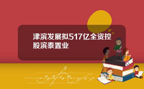 津滨发展拟517亿全资控股滨泰置业
