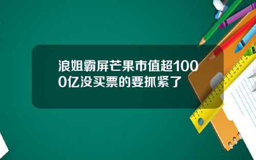 浪姐霸屏芒果市值超1000亿没买票的要抓紧了