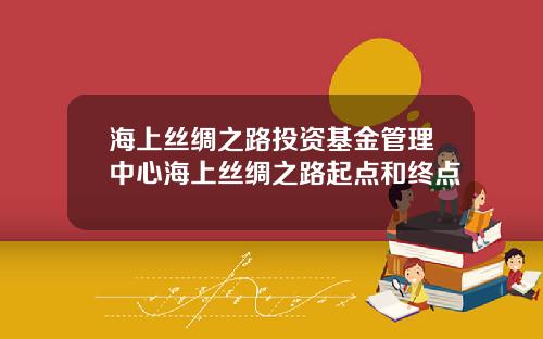 海上丝绸之路投资基金管理中心海上丝绸之路起点和终点