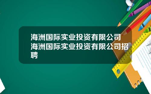 海洲国际实业投资有限公司海洲国际实业投资有限公司招聘
