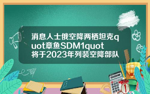 消息人士俄空降两栖坦克quot章鱼SDM1quot将于2023年列装空降部队